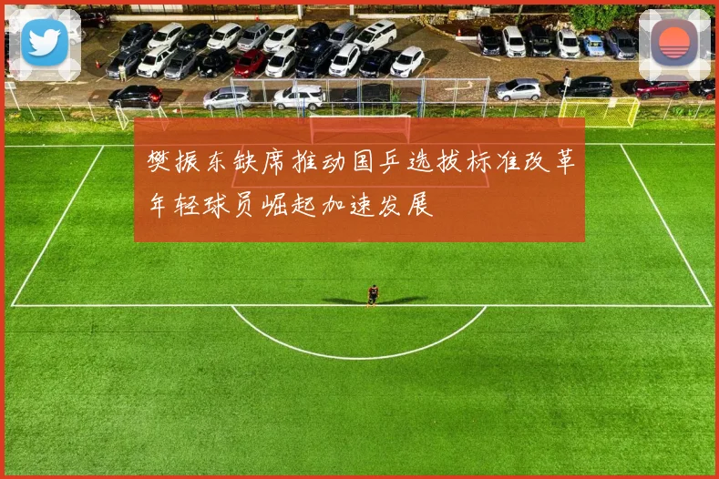 樊振东缺席推动国乒选拔标准改革年轻球员崛起加速发展
