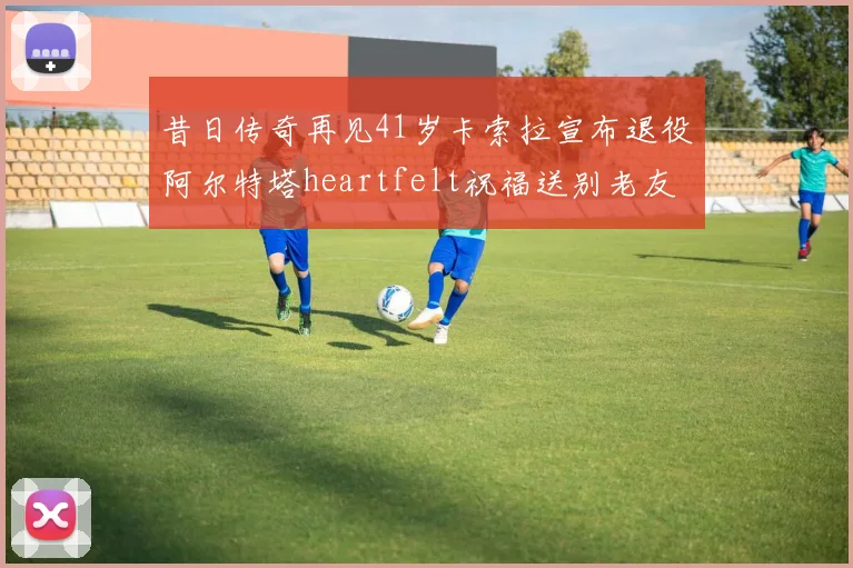昔日传奇再见41岁卡索拉宣布退役阿尔特塔heartfelt祝福送别老友