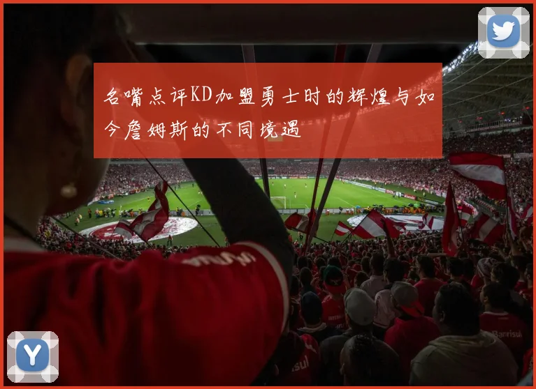 名嘴点评KD加盟勇士时的辉煌与如今詹姆斯的不同境遇