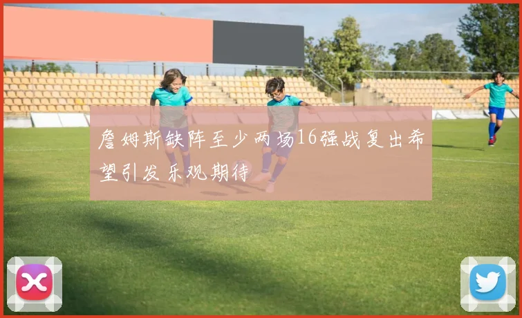 詹姆斯缺阵至少两场16强战复出希望引发乐观期待