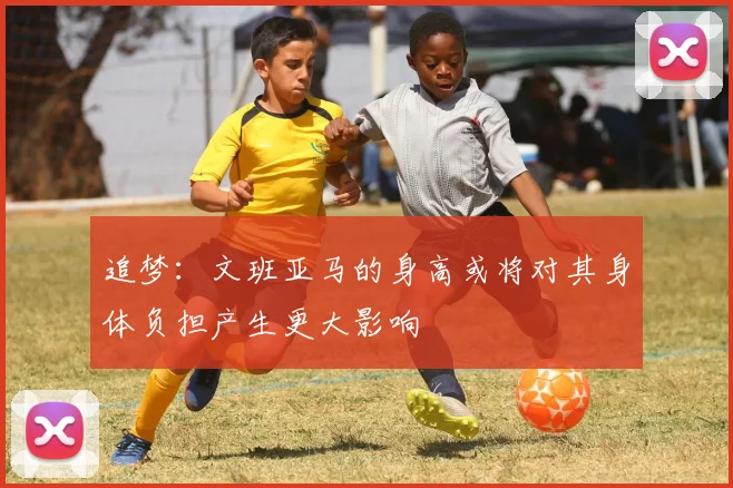 追梦：文班亚马的身高或将对其身体负担产生更大影响