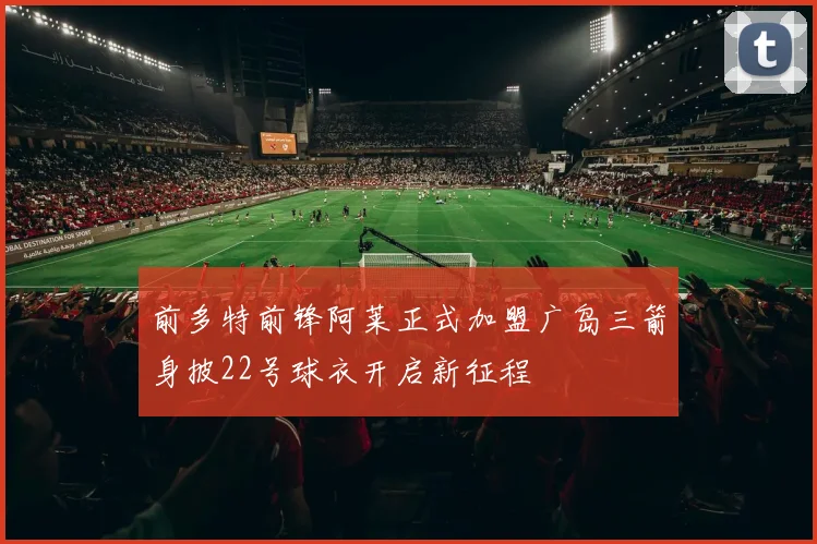 前多特前锋阿莱正式加盟广岛三箭身披22号球衣开启新征程