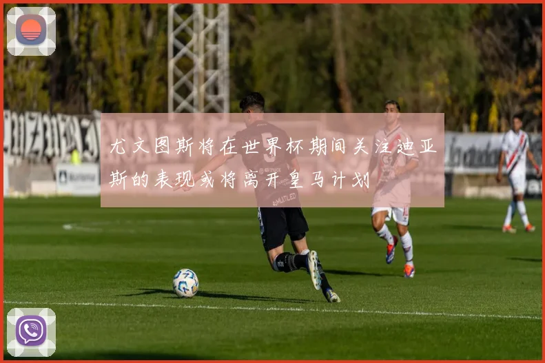 尤文图斯将在世界杯期间关注迪亚斯的表现或将离开皇马计划