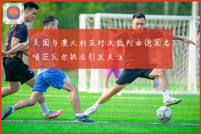 美国与澳大利亚对决裁判由德国名哨茨瓦尔执法引发关注