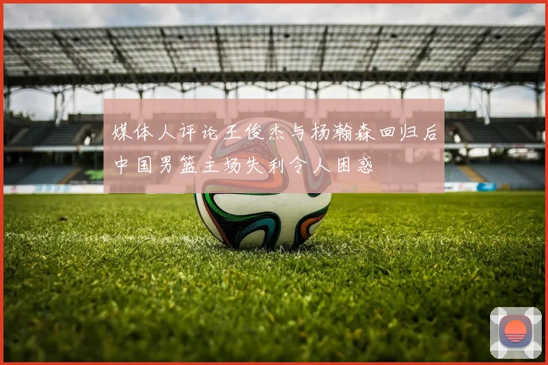 媒体人评论王俊杰与杨瀚森回归后中国男篮主场失利令人困惑